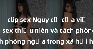 clip sex Nguy cơ của việc tiếp cận sex thiếu niên và cách phòng ngừa trong xã hội hiện đại