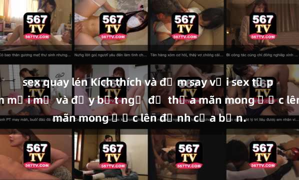 sex quay lén Kích thích và đắm say với sex tập thể: trải nghiệm mới mẻ và đầy bất ngờ để thỏa mãn mong ước lên đỉnh của bạn.