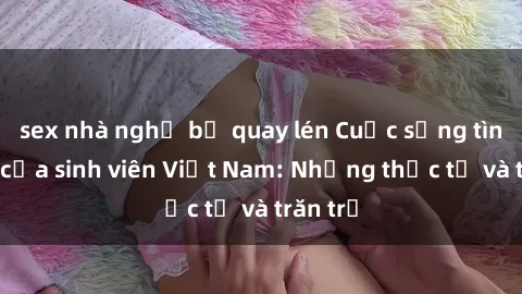 sex nhà nghỉ bị quay lén Cuộc sống tình dục của sinh viên Việt Nam: Những thực tế và trăn trở