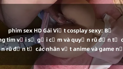 phim sex HD Gái Việt cosplay sexy: Bộ ảnh khiến fan đứng tim với sự gợi cảm và quyến rũ đến từ các nhân vật anime và game nổi tiếng.