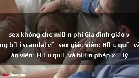 sex không che miễn phí Gia đình giáo viên bị ảnh hưởng bởi scandal về sex giáo viên: Hậu quả và biện pháp xử lý