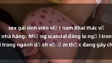 sex gái sinh viên việt nam Khai thác vụ việc sex nhân viên nhà hàng: Những scandal đáng lo ngại trong ngành dịch vụ ẩm thực đang gây chú ý của dư luận.