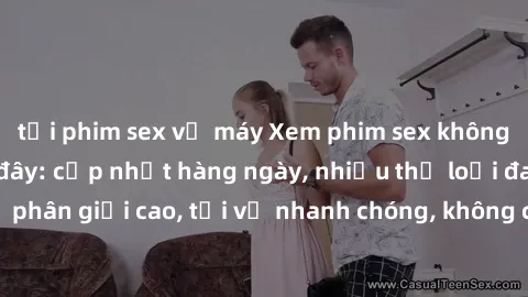 tải phim sex về máy Xem phim sex không che miễn phí tại đây: cập nhật hàng ngày, nhiều thể loại đa dạng, độ phân giải cao, tải về nhanh chóng, không cần đăng ký, hoàn toàn miễn phí.
