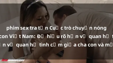 phim sex tra tấn Cuộc trò chuyện nóng bỏng về sex mẹ con Việt Nam: Để hiểu rõ hơn về quan hệ tình cảm giữa cha con và mẹ con.
