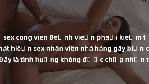 sex công viên Bệnh viện phải kiểm tra lại sau khi phát hiện sex nhân viên nhà hàng gây biến cố. Đây là tình huống không được chấp nhận trong môi trường làm việc.