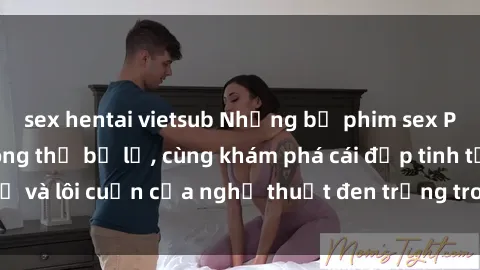 sex hentai vietsub Những bộ phim sex Pháp đỉnh cao không thể bỏ lỡ, cùng khám phá cái đẹp tinh tế và lôi cuốn của nghệ thuật đen trắng trong từng cảnh quay