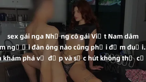 sex gái nga Những cô gái Việt Nam dâm đãng khiến trái tim người đàn ông nào cũng phải đắm đuối. Đến và khám phá vẻ đẹp và sức hút không thể cưỡng lại của họ ngay hôm nay!