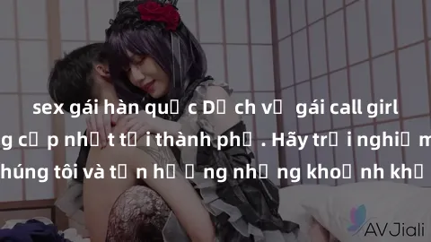 sex gái hàn quốc Dịch vụ gái call girl VIP cao cấp, đẳng cấp nhất tại thành phố. Hãy trải nghiệm cùng chúng tôi và tận hưởng những khoảnh khắc đáng nhớ, không thể quên.