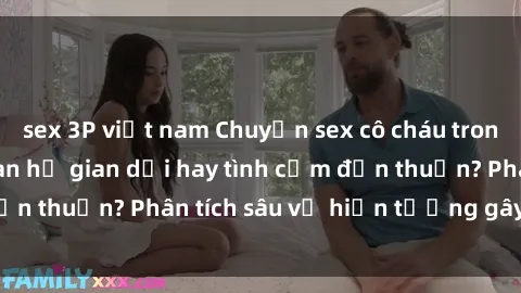sex 3P việt nam Chuyện sex cô cháu trong gia đình: Mối quan hệ gian dối hay tình cảm đơn thuần? Phân tích sâu về hiện tượng gây tranh cãi.