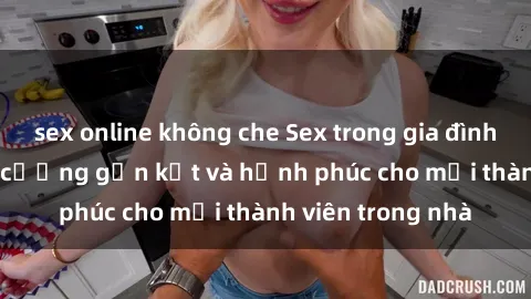 sex online không che Sex trong gia đình: Cách giúp tăng cường gắn kết và hạnh phúc cho mọi thành viên trong nhà