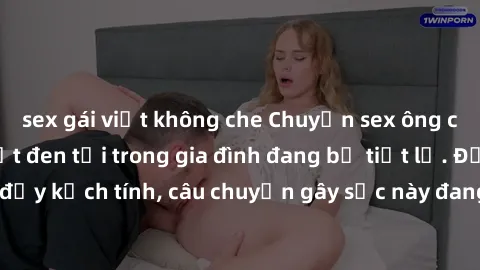 sex gái việt không che Chuyện sex ông cháu - Những bí mật đen tối trong gia đình đang bị tiết lộ. Động trời và đầy kịch tính, câu chuyện gây sốc này đang thu hút sự chú ý của công chúng.