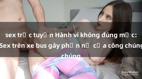 sex trực tuyến Hành vi không đúng mực: Sex trên xe bus gây phẫn nộ của công chúng