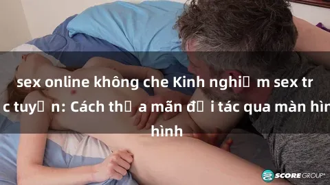 sex online không che Kinh nghiệm sex trực tuyến: Cách thỏa mãn đối tác qua màn hình