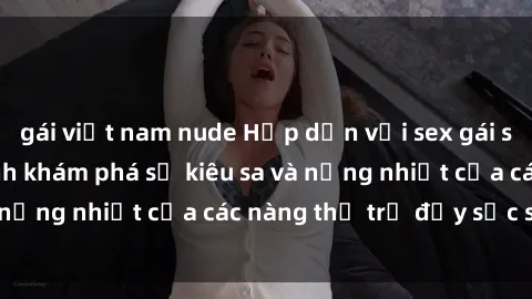 gái việt nam nude Hấp dẫn với sex gái sinh viên: Hành trình khám phá sự kiêu sa và nồng nhiệt của các nàng thơ trẻ đầy sức sống