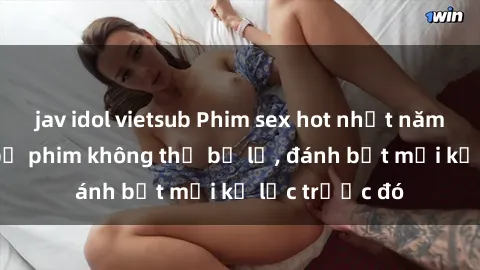 jav idol vietsub Phim sex hot nhất năm  Top những bộ phim không thể bỏ lỡ, đánh bật mọi kỷ lục trước đó
