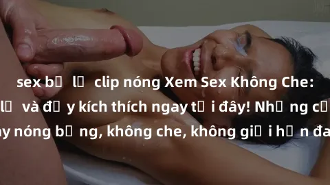 sex bị lộ clip nóng Xem Sex Không Che: Trải nghiệm mới lạ và đầy kích thích ngay tại đây! Những cảnh quay nóng bỏng, không che, không giới hạn đang chờ đón bạn. Đừng bỏ lỡ!