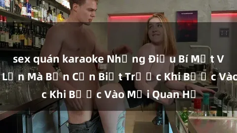sex quán karaoke Những Điều Bí Mật Về Sex Người Lớn Mà Bạn Cần Biết Trước Khi Bước Vào Mối Quan Hệ