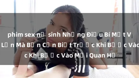 phim sex nữ sinh Những Điều Bí Mật Về Sex Người Lớn Mà Bạn Cần Biết Trước Khi Bước Vào Mối Quan Hệ