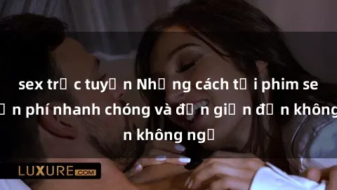 sex trực tuyến Những cách tải phim sex miễn phí nhanh chóng và đơn giản đến không ngờ