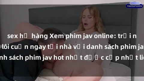 sex họ hàng Xem phim jav online: trải nghiệm hấp dẫn và lôi cuốn ngay tại nhà với danh sách phim jav hot nhất được cập nhật liên tục.