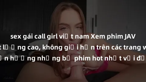 sex gái call girl việt nam Xem phim JAV HD miễn phí chất lượng cao, không giới hạn trên các trang web uy tín. Yên tâm tận hưởng những bộ phim hot nhất với độ nét sắc sảo, đẹp mắt ngay tại nhà. Hãy trả