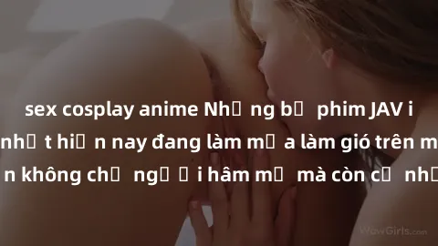 sex cosplay anime Những bộ phim JAV idol không che hot nhất hiện nay đang làm mưa làm gió trên mạng, hấp dẫn không chỉ người hâm mộ mà còn cả những ai mới tìm hiểu về thể loại này!