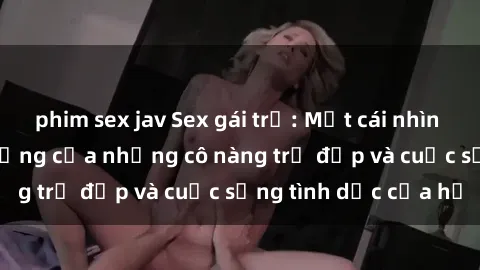 phim sex jav Sex gái trẻ: Một cái nhìn sâu lắng vào cuộc sống của những cô nàng trẻ đẹp và cuộc sống tình dục của họ