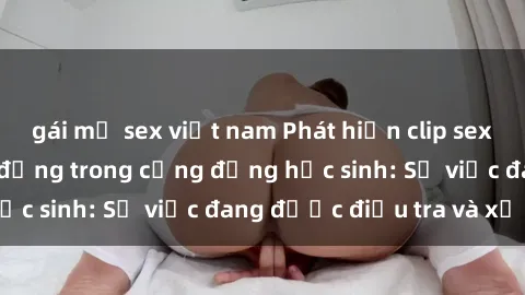 gái mỹ sex việt nam Phát hiện clip sex nữ sinh gây chấn động trong cộng đồng học sinh: Sự việc đang được điều tra và xử lý