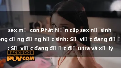 sex mẹ con Phát hiện clip sex nữ sinh gây chấn động trong cộng đồng học sinh: Sự việc đang được điều tra và xử lý
