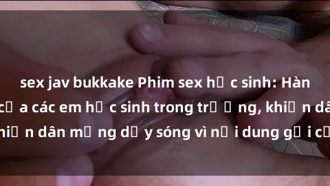 sex jav bukkake Phim sex học sinh: Hành động nóng bỏng của các em học sinh trong trường, khiến dân mạng dậy sóng vì nội dung gợi cảm và kích thích.
