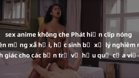sex anime không che Phát hiện clip nóng sinh viên gây sốt trên mạng xã hội, học sinh bị xử lý nghiêm ngặt. Đây là cảnh giác cho các bạn trẻ về hậu quả của việc chia sẻ thông tin trái phép trên interne