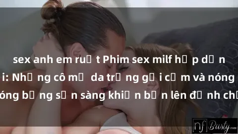sex anh em ruột Phim sex milf hấp dẫn nhất mọi thời đại: Những cô mẹ da trắng gợi cảm và nóng bỏng sẵn sàng khiến bạn lên đỉnh chỉ trong chớp mắt!