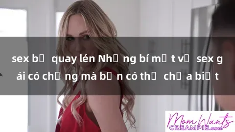 sex bị quay lén Những bí mật về sex gái có chồng mà bạn có thể chưa biết