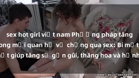 sex hot girl việt nam Phương pháp tăng cường gắn kết trong mối quan hệ vợ chồng qua sex: Bí mật giúp tăng sự gần gũi, thăng hoa và hạnh phúc cho cặp đôi