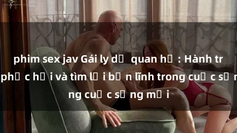 phim sex jav Gái ly dị quan hệ: Hành trình tự phục hồi và tìm lại bản lĩnh trong cuộc sống mới