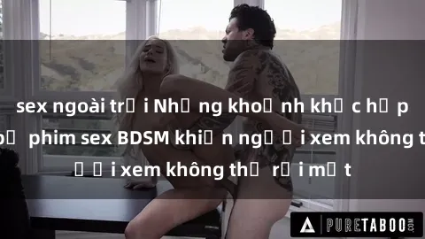 sex ngoài trời Những khoảnh khắc hấp dẫn trong bộ phim sex BDSM khiến người xem không thể rời mắt