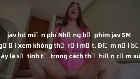 jav hd miễn phí Những bộ phim jav SM không che khiến người xem không thể rời mắt. Điểm nổi bật của thể loại này là sự tinh tế trong cách thể hiện cảm xúc và sự hấp dẫn của những cảnh quay.