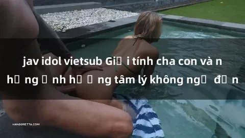 jav idol vietsub Giới tính cha con và những ảnh hưởng tâm lý không ngờ đến
