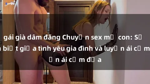 gái già dâm đãng Chuyện sex mẹ con: Sự phân biệt giữa tình yêu gia đình và luyến ái cấm địa