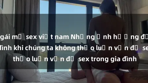 gái mỹ sex việt nam Những ảnh hưởng đến tình cảm gia đình khi chúng ta không thảo luận vấn đề sex trong gia đình