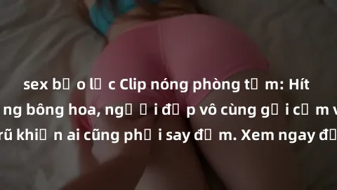 sex bạo lực Clip nóng phòng tắm: Hít thở nồng nàn hương bông hoa, người đẹp vô cùng gợi cảm và quyến rũ khiến ai cũng phải say đắm. Xem ngay để trải nghiệm điều đặc biệt!