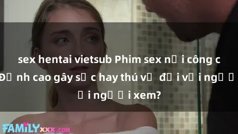sex hentai vietsub Phim sex nơi công cộng: Đỉnh cao gây sốc hay thú vị đối với người xem?