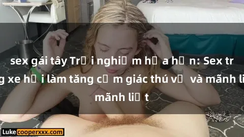 sex gái tây Trải nghiệm hứa hẹn: Sex trong xe hơi làm tăng cảm giác thú vị và mãnh liệt