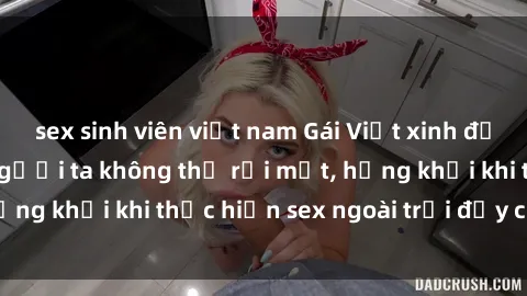 sex sinh viên việt nam Gái Việt xinh đẹp quyến rũ khiến người ta không thể rời mắt, hứng khởi khi thực hiện sex ngoài trời đầy cảm xúc.