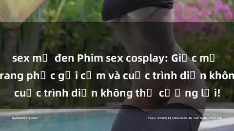 sex mỹ đen Phim sex cosplay: Giấc mơ  cùng những bộ trang phục gợi cảm và cuộc trình diễn không thể cưỡng lại!