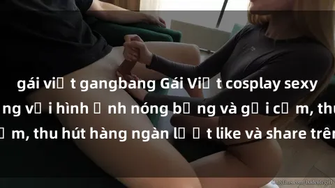 gái việt gangbang Gái Việt cosplay sexy khiến fan phát cuồng với hình ảnh nóng bỏng và gợi cảm, thu hút hàng ngàn lượt like và share trên mạng xã hội.