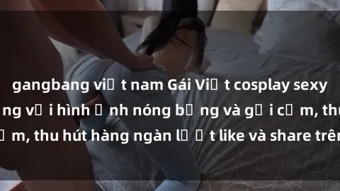 gangbang việt nam Gái Việt cosplay sexy khiến fan phát cuồng với hình ảnh nóng bỏng và gợi cảm, thu hút hàng ngàn lượt like và share trên mạng xã hội.
