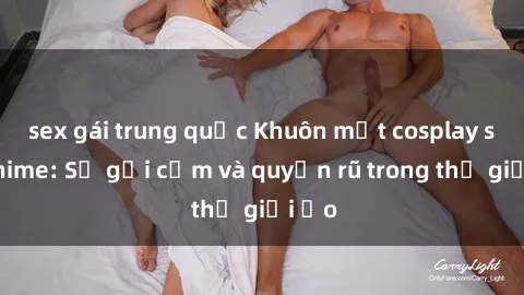 sex gái trung quốc Khuôn mặt cosplay sex anime: Sự gợi cảm và quyến rũ trong thế giới ảo