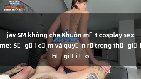 jav SM không che Khuôn mặt cosplay sex anime: Sự gợi cảm và quyến rũ trong thế giới ảo
