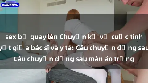 sex bị quay lén Chuyện kể về cuộc tình đầy nhiệt huyết giữa bác sĩ và y tá: Câu chuyện đằng sau màn áo trắng